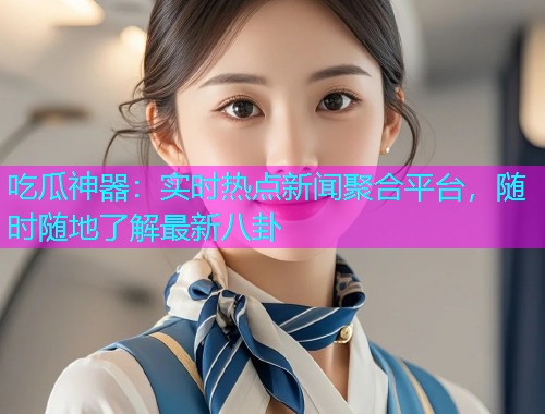 吃瓜神器：实时热点新闻聚合平台，随时随地了解最新八卦