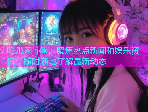 吃瓜网-j4k，聚焦热点新闻和娱乐资讯，随时随地了解最新动态