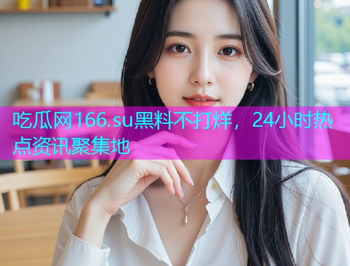 吃瓜网166.su黑料不打烊，24小时热点资讯聚集地