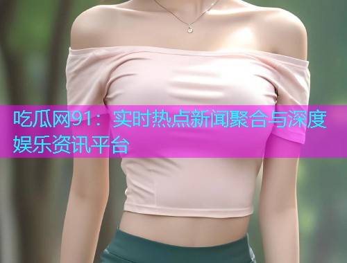 吃瓜网91：实时热点新闻聚合与深度娱乐资讯平台