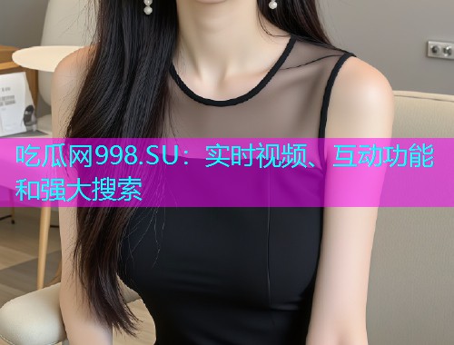 吃瓜网998.SU：实时视频、互动功能和强大搜索