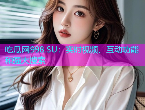 吃瓜网998.SU：实时视频、互动功能和强大搜索