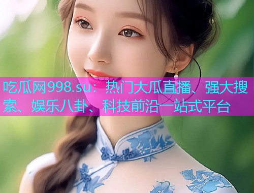 吃瓜网998.su：热门大瓜直播、强大搜索、娱乐八卦、科技前沿一站式平台