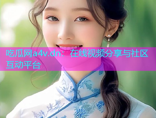 吃瓜网a4v.dn：在线视频分享与社区互动平台