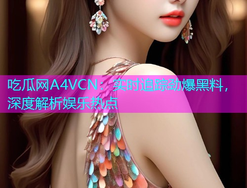吃瓜网A4VCN：实时追踪劲爆黑料，深度解析娱乐热点