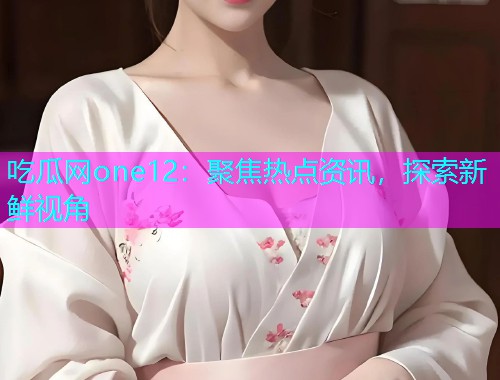 吃瓜网one12：聚焦热点资讯，探索新鲜视角