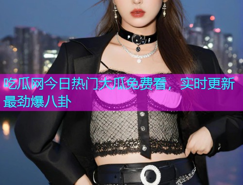 吃瓜网今日热门大瓜免费看，实时更新最劲爆八卦