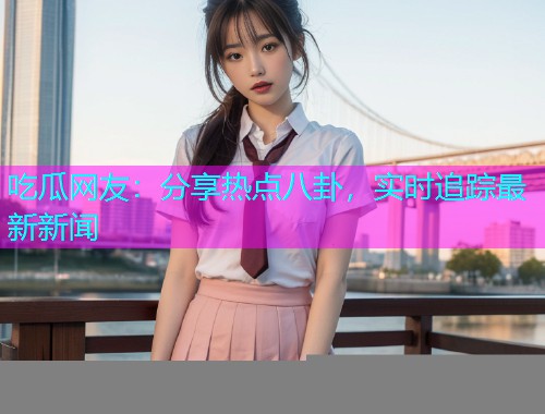 吃瓜网友：分享热点八卦，实时追踪最新新闻