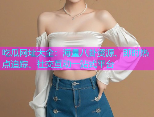 吃瓜网址大全：海量八卦资源、即时热点追踪、社交互动一站式平台
