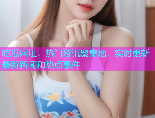 吃瓜网址：热门资讯聚集地，实时更新最新新闻和热点事件