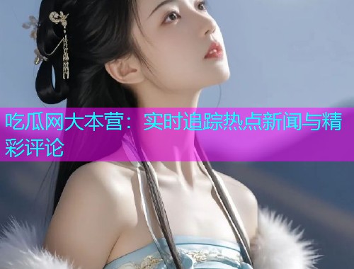 吃瓜网大本营：实时追踪热点新闻与精彩评论