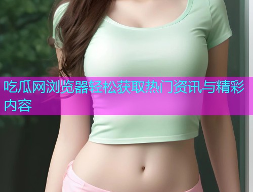 吃瓜网浏览器轻松获取热门资讯与精彩内容