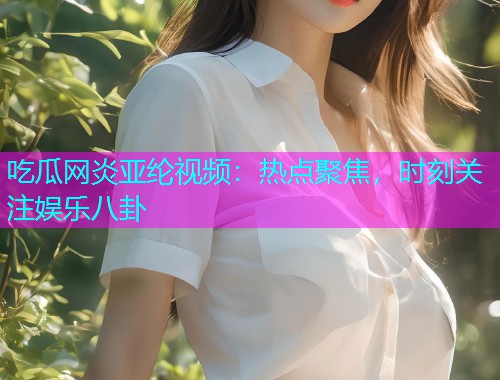 吃瓜网炎亚纶视频：热点聚焦，时刻关注娱乐八卦