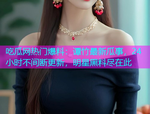 吃瓜网热门爆料：谭竹最新瓜事，24小时不间断更新，明星黑料尽在此