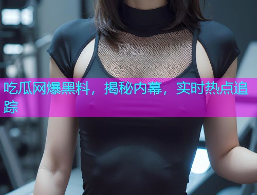 吃瓜网爆黑料，揭秘内幕，实时热点追踪