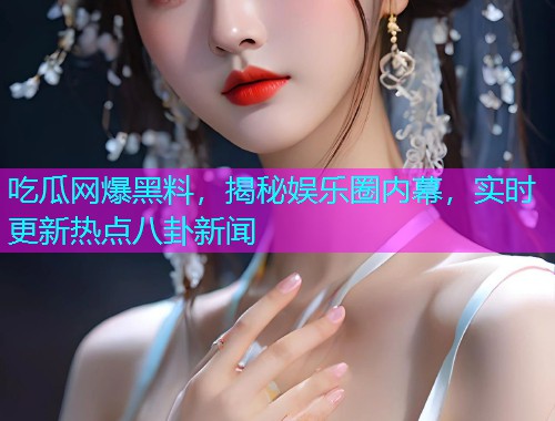 吃瓜网爆黑料，揭秘娱乐圈内幕，实时更新热点八卦新闻