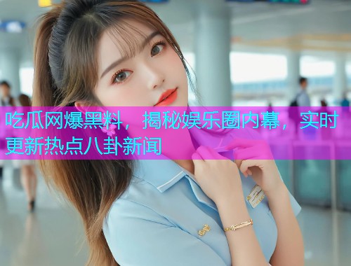 吃瓜网爆黑料，揭秘娱乐圈内幕，实时更新热点八卦新闻