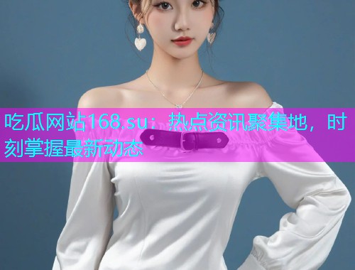 吃瓜网站168.su：热点资讯聚集地，时刻掌握最新动态