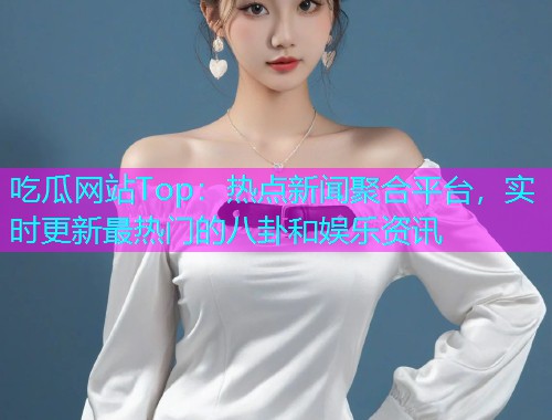 吃瓜网站Top：热点新闻聚合平台，实时更新最热门的八卦和娱乐资讯