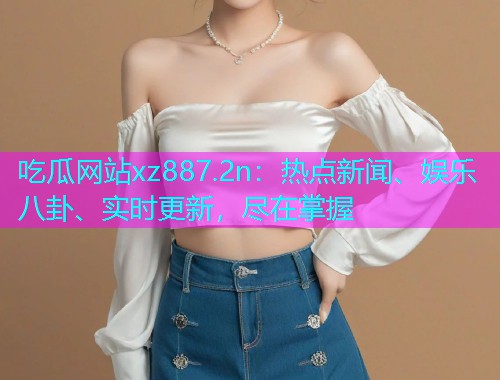吃瓜网站xz887.2n：热点新闻、娱乐八卦、实时更新，尽在掌握