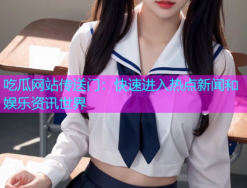 吃瓜网站传送门：快速进入热点新闻和娱乐资讯世界