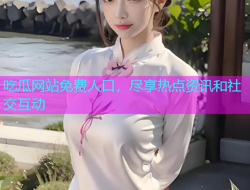 吃瓜网站免费人口，尽享热点资讯和社交互动