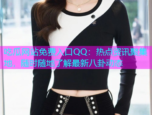 吃瓜网站免费入口QQ：热点资讯聚集地，随时随地了解最新八卦动态