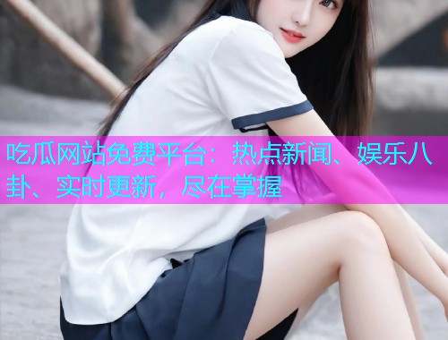 吃瓜网站免费平台：热点新闻、娱乐八卦、实时更新，尽在掌握