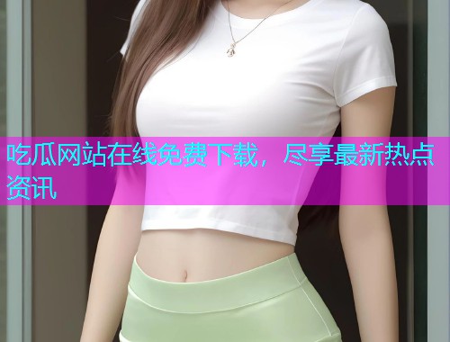 吃瓜网站在线免费下载，尽享最新热点资讯