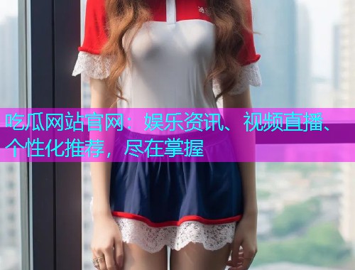 吃瓜网站官网：娱乐资讯、视频直播、个性化推荐，尽在掌握
