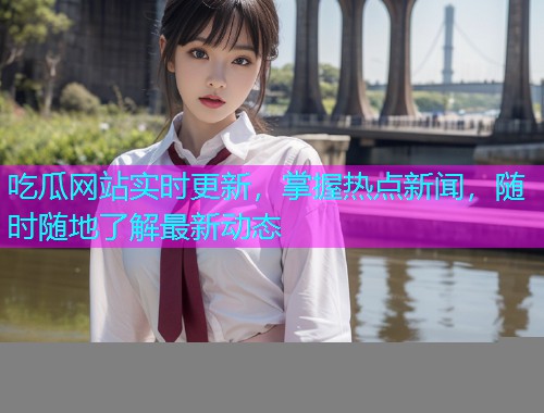 吃瓜网站实时更新，掌握热点新闻，随时随地了解最新动态