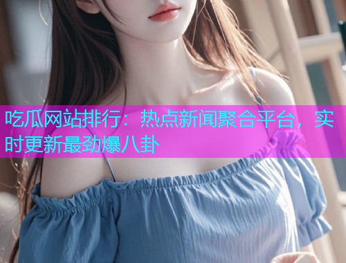 吃瓜网站排行：热点新闻聚合平台，实时更新最劲爆八卦