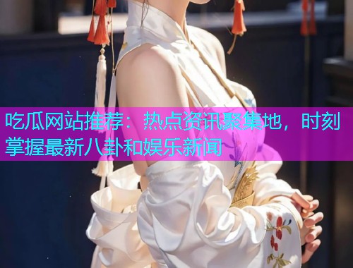 吃瓜网站推荐：热点资讯聚集地，时刻掌握最新八卦和娱乐新闻
