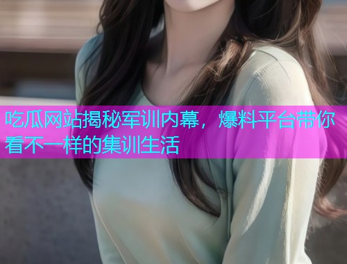 吃瓜网站揭秘军训内幕，爆料平台带你看不一样的集训生活