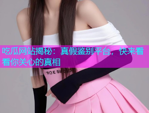 吃瓜网站揭秘：真假鉴别平台，快来看看你关心的真相