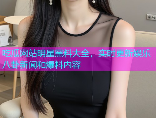 吃瓜网站明星黑料大全，实时更新娱乐八卦新闻和爆料内容