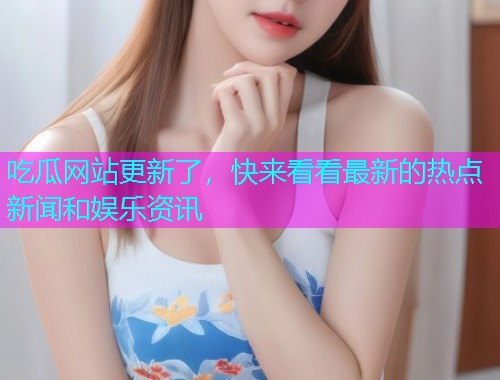 吃瓜网站更新了，快来看看最新的热点新闻和娱乐资讯
