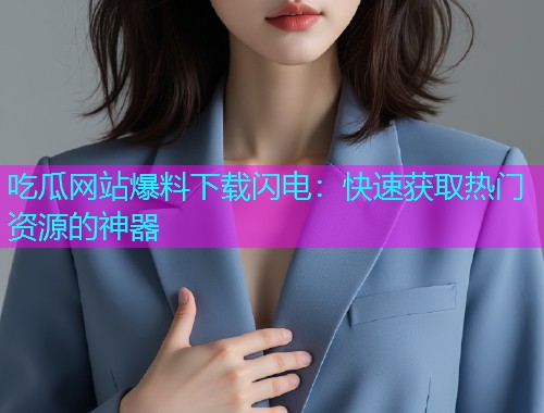 吃瓜网站爆料下载闪电：快速获取热门资源的神器