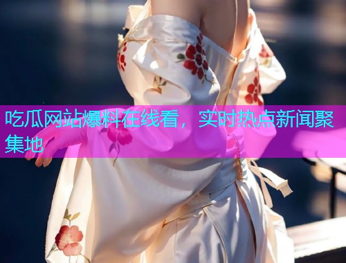 吃瓜网站爆料在线看，实时热点新闻聚集地