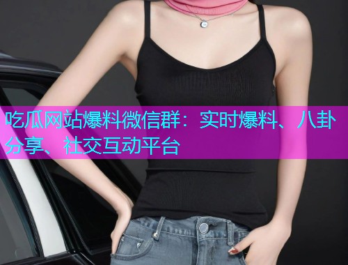 吃瓜网站爆料微信群：实时爆料、八卦分享、社交互动平台