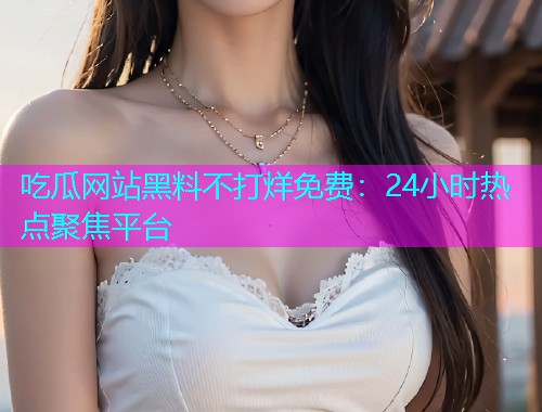 吃瓜网站黑料不打烊免费：24小时热点聚焦平台