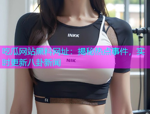 吃瓜网站黑料网址：揭秘热点事件，实时更新八卦新闻