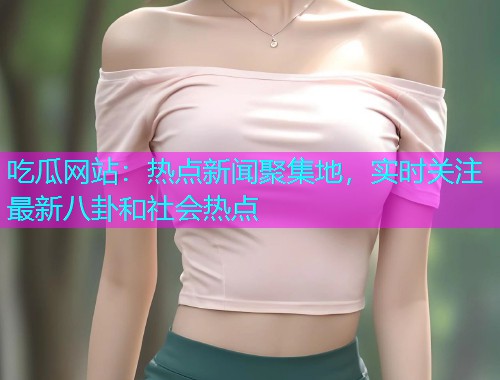 吃瓜网站：热点新闻聚集地，实时关注最新八卦和社会热点