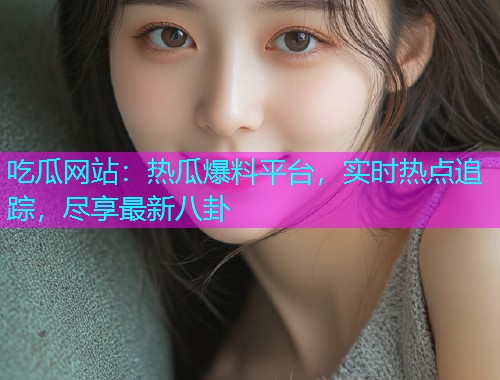 吃瓜网站：热瓜爆料平台，实时热点追踪，尽享最新八卦