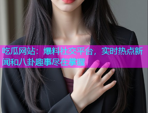 吃瓜网站：爆料社交平台，实时热点新闻和八卦趣事尽在掌握