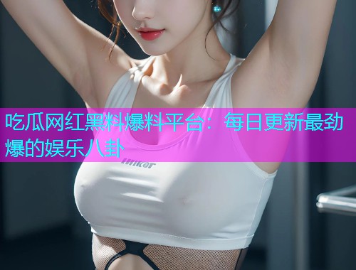 吃瓜网红黑料爆料平台：每日更新最劲爆的娱乐八卦