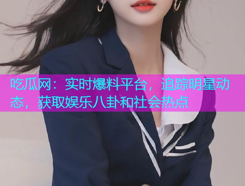 吃瓜网：实时爆料平台，追踪明星动态，获取娱乐八卦和社会热点