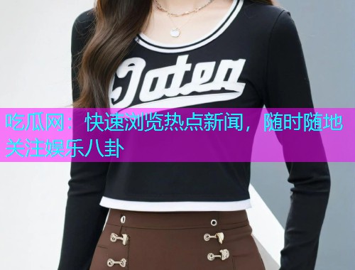 吃瓜网：快速浏览热点新闻，随时随地关注娱乐八卦