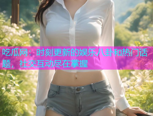 吃瓜网：时刻更新的娱乐八卦和热门话题，社交互动尽在掌握