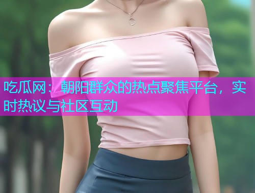 吃瓜网：朝阳群众的热点聚焦平台，实时热议与社区互动
